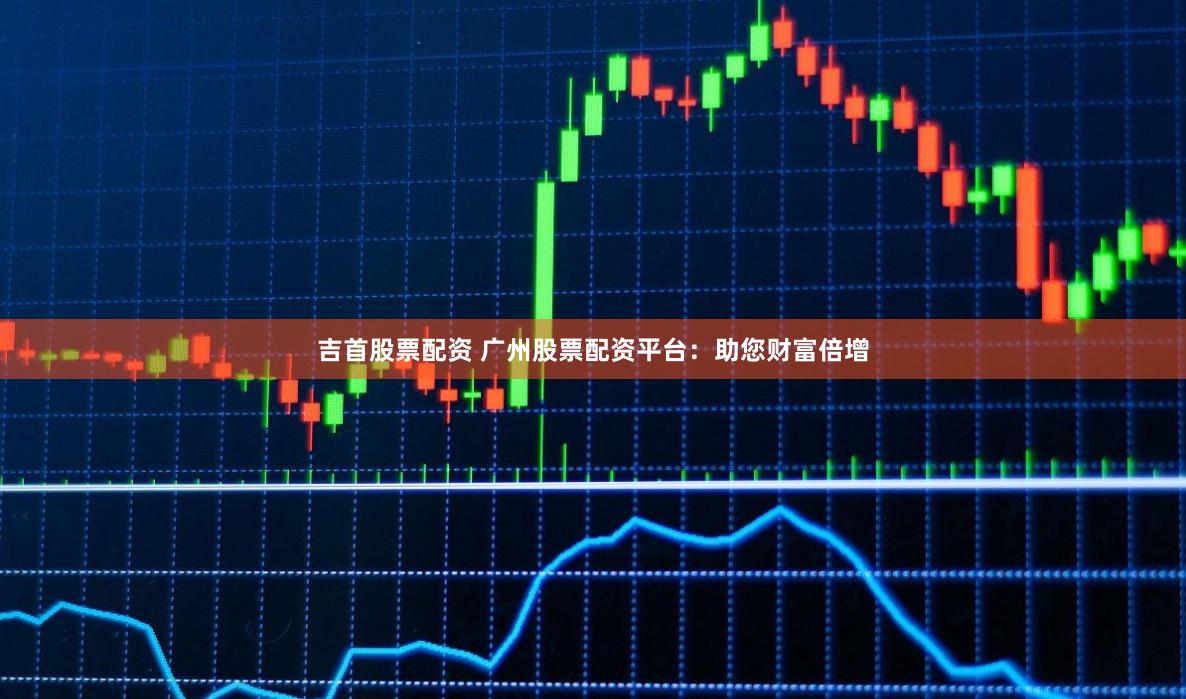 吉首股票配資 廣州股票配資平臺：助您財(cái)富倍增